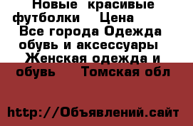 Новые, красивые футболки  › Цена ­ 550 - Все города Одежда, обувь и аксессуары » Женская одежда и обувь   . Томская обл.